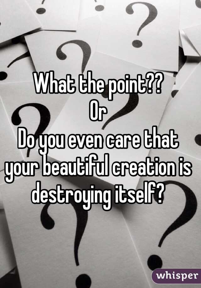 What the point??
Or 
Do you even care that your beautiful creation is destroying itself?