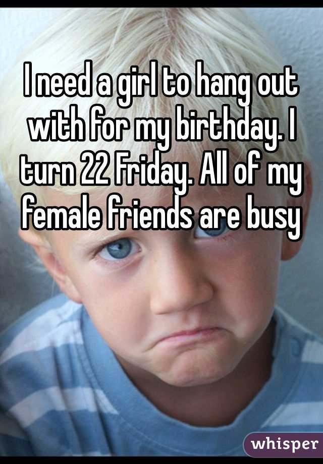 I need a girl to hang out with for my birthday. I turn 22 Friday. All of my female friends are busy