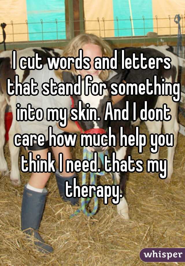 I cut words and letters that stand for something into my skin. And I dont care how much help you think I need. thats my therapy.