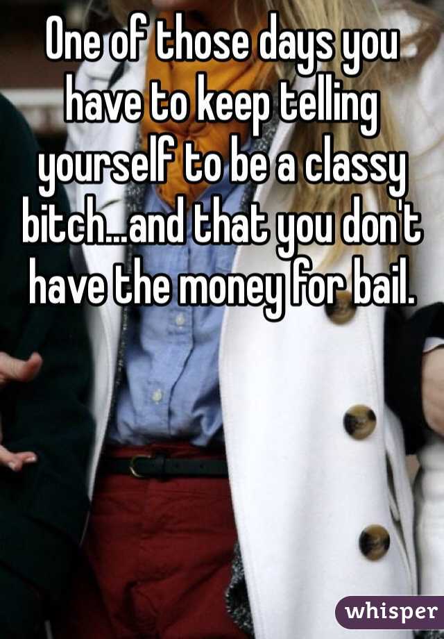 One of those days you have to keep telling yourself to be a classy bitch...and that you don't have the money for bail. 
