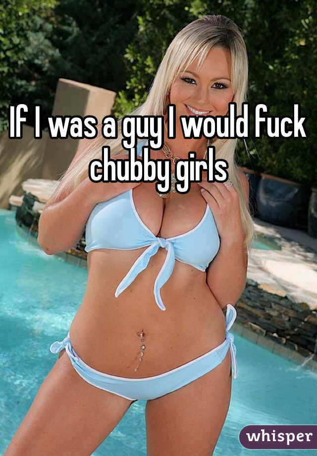 If I was a guy I would fuck chubby girls