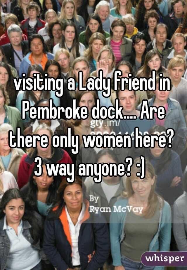 visiting a Lady friend in Pembroke dock.... Are there only women here? 
3 way anyone? :) 