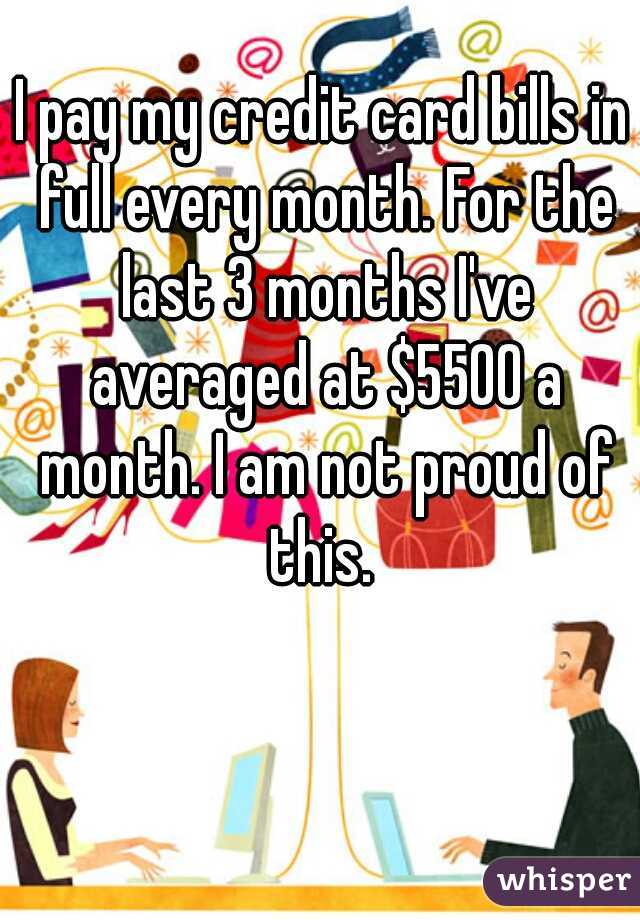 I pay my credit card bills in full every month. For the last 3 months I've averaged at $5500 a month. I am not proud of this. 