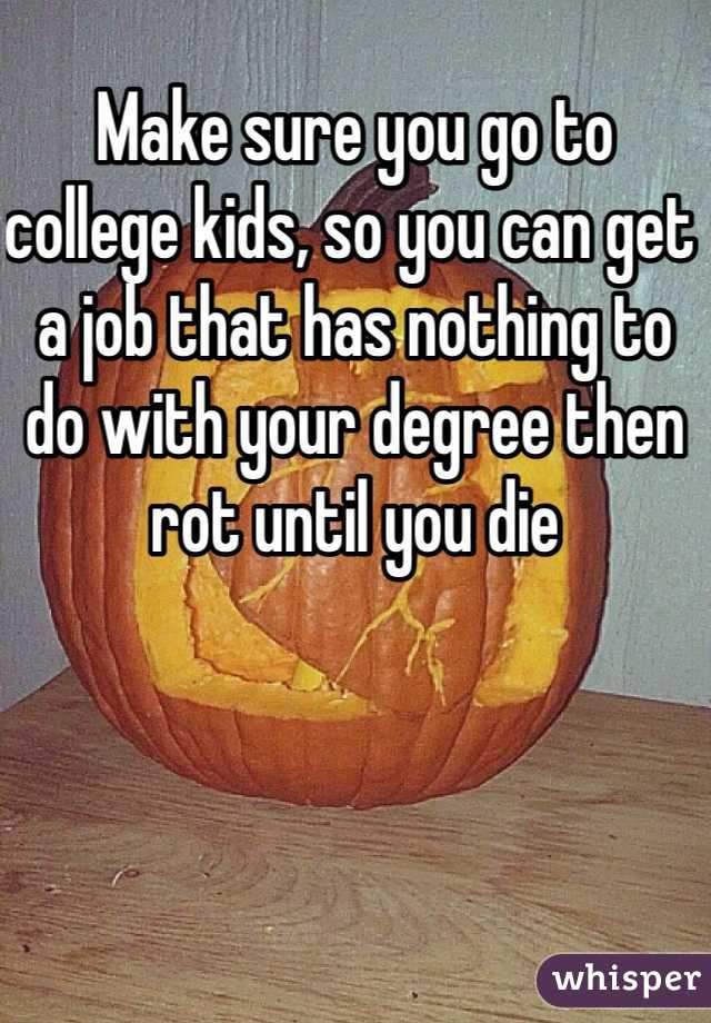 Make sure you go to college kids, so you can get a job that has nothing to do with your degree then rot until you die