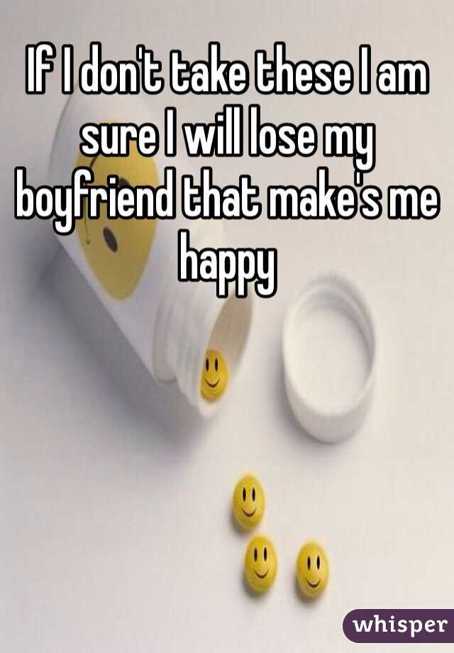If I don't take these I am sure I will lose my boyfriend that make's me happy 