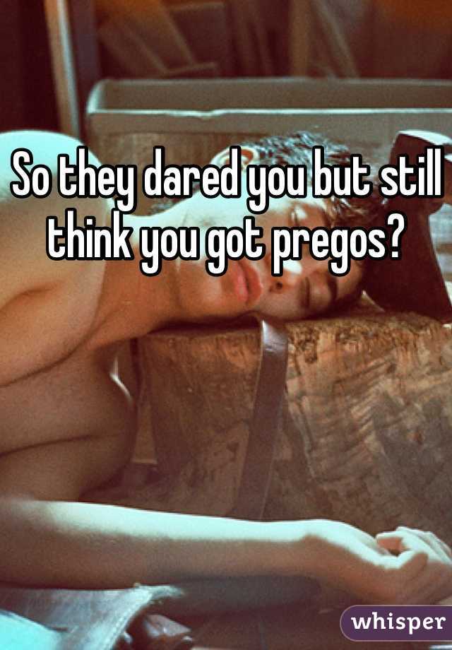 So they dared you but still think you got pregos? 