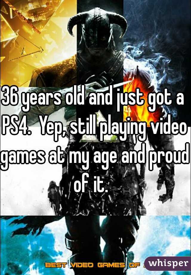 36 years old and just got a PS4.  Yep, still playing video games at my age and proud of it.  