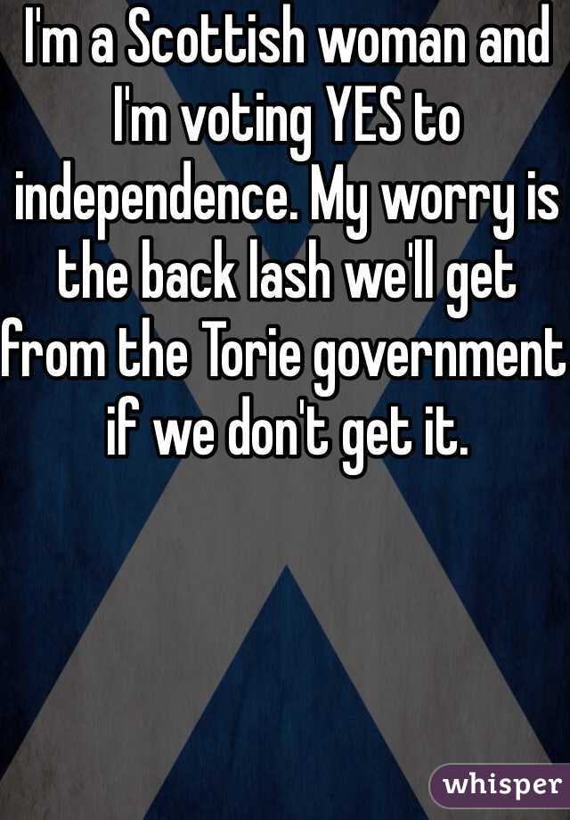 I'm a Scottish woman and I'm voting YES to independence. My worry is the back lash we'll get from the Torie government if we don't get it. 