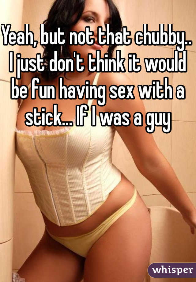 Yeah, but not that chubby.. I just don't think it would be fun having sex with a stick... If I was a guy