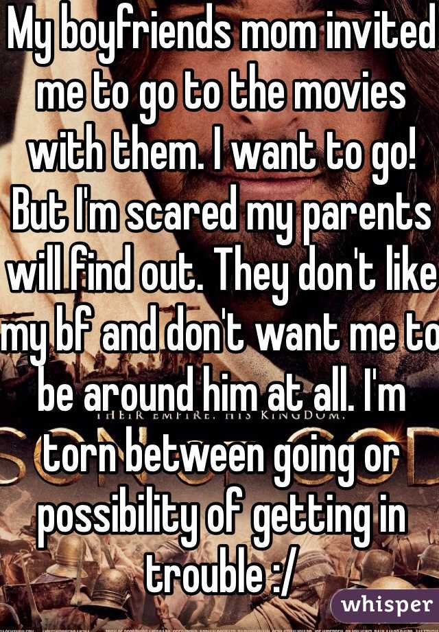 My boyfriends mom invited me to go to the movies with them. I want to go! But I'm scared my parents will find out. They don't like my bf and don't want me to be around him at all. I'm torn between going or possibility of getting in trouble :/ 