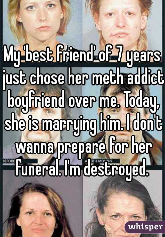 My 'best friend' of 7 years just chose her meth addict boyfriend over me. Today, she is marrying him. I don't wanna prepare for her funeral. I'm destroyed. 