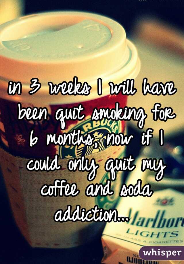 in 3 weeks I will have been quit smoking for 6 months, now if I could only quit my coffee and soda addiction... 