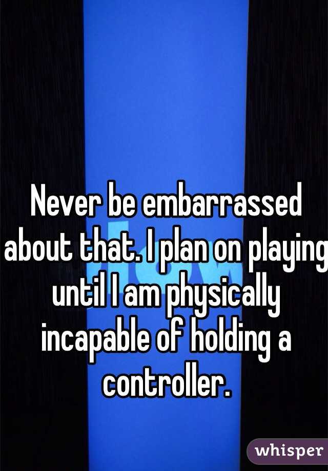 Never be embarrassed about that. I plan on playing until I am physically incapable of holding a controller.