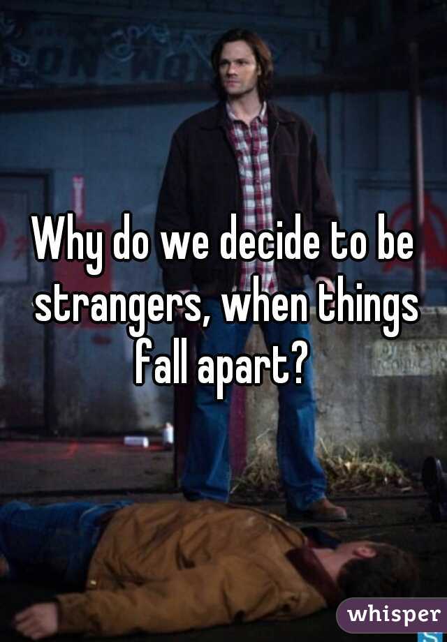 Why do we decide to be strangers, when things fall apart? 