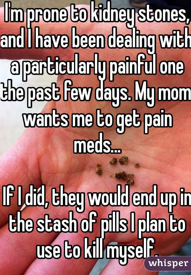 I'm prone to kidney stones, and I have been dealing with a particularly painful one the past few days. My mom wants me to get pain meds... 

If I did, they would end up in the stash of pills I plan to use to kill myself.