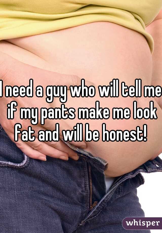 I need a guy who will tell me if my pants make me look fat and will be honest! 