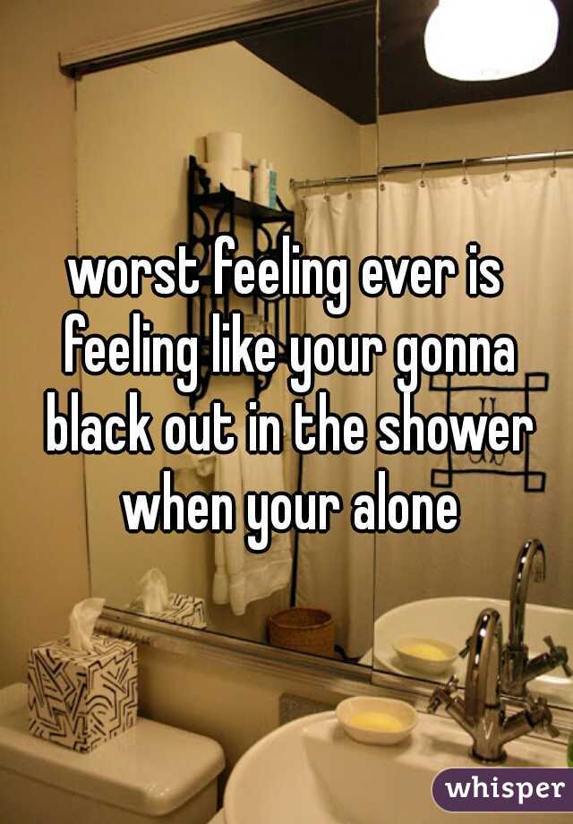 worst feeling ever is feeling like your gonna black out in the shower when your alone