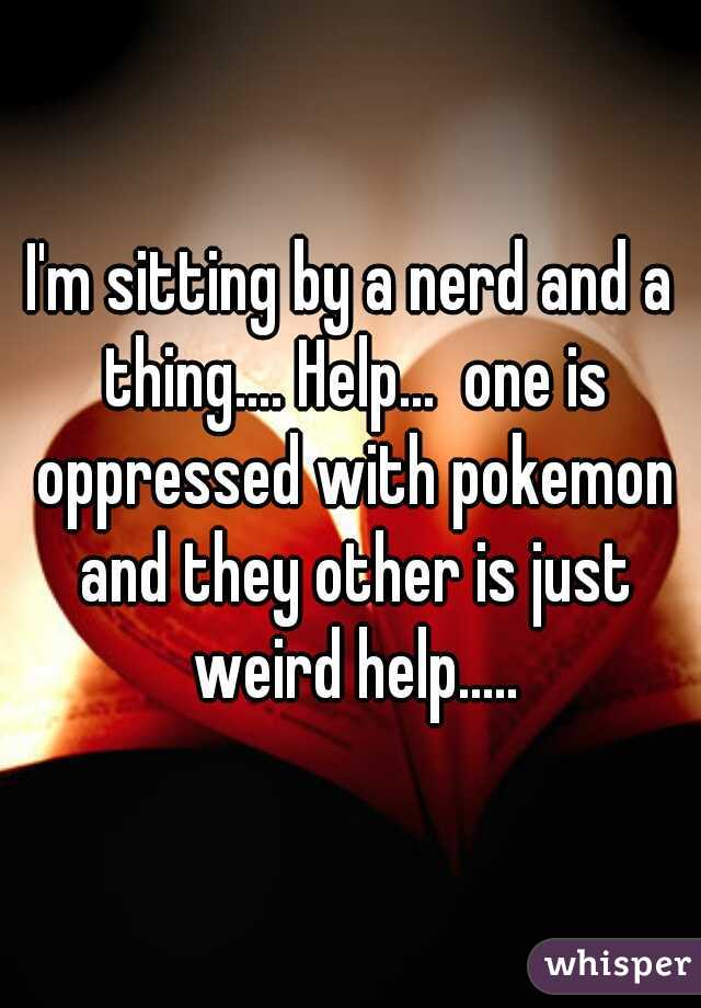 I'm sitting by a nerd and a thing.... Help...  one is oppressed with pokemon and they other is just weird help.....
