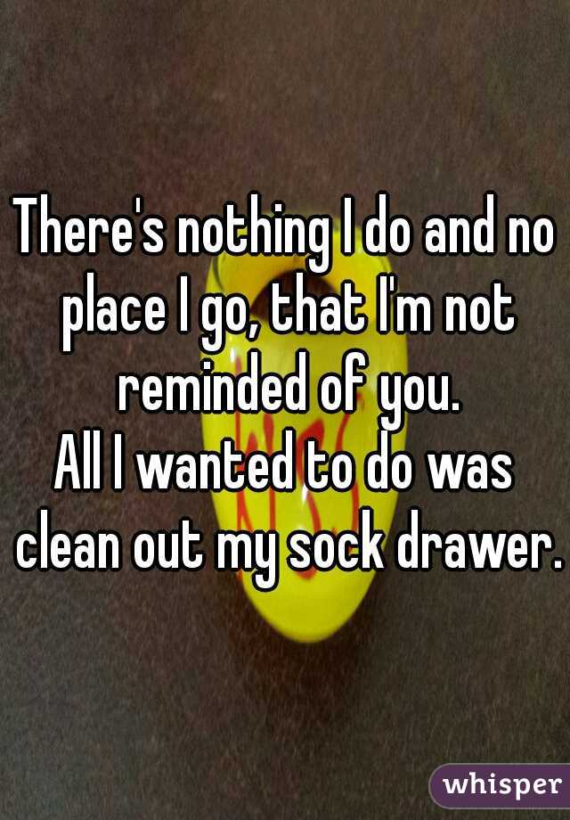 There's nothing I do and no place I go, that I'm not reminded of you.
All I wanted to do was clean out my sock drawer.