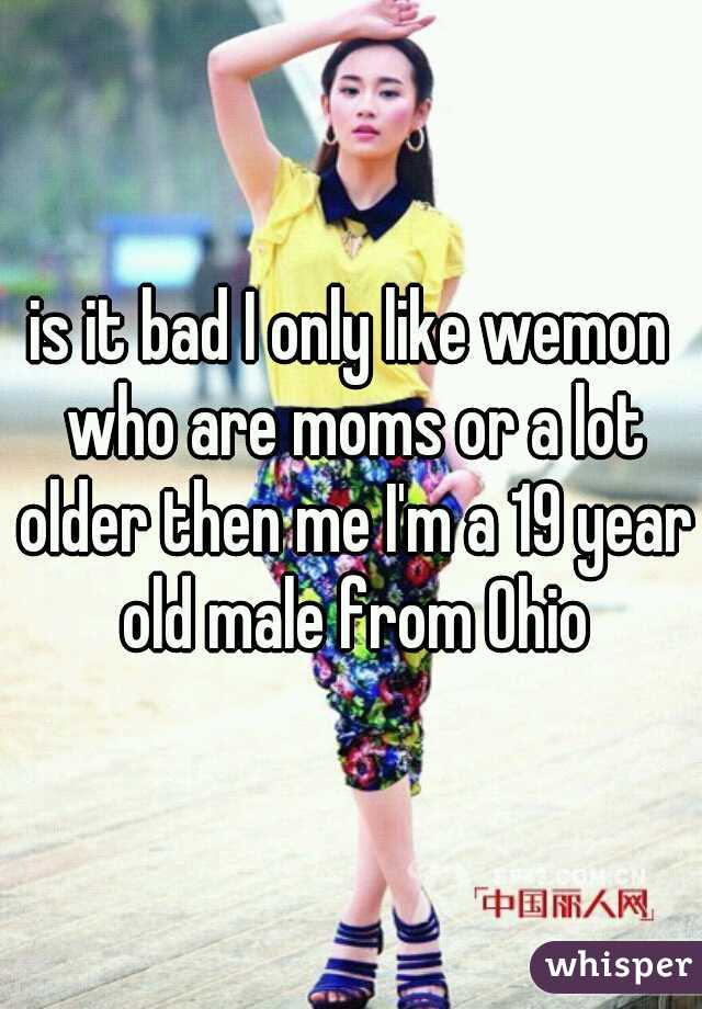 is it bad I only like wemon who are moms or a lot older then me I'm a 19 year old male from Ohio