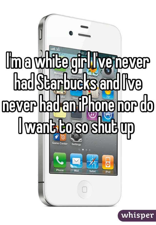I'm a white girl I've never had Starbucks and I've never had an iPhone nor do I want to so shut up 