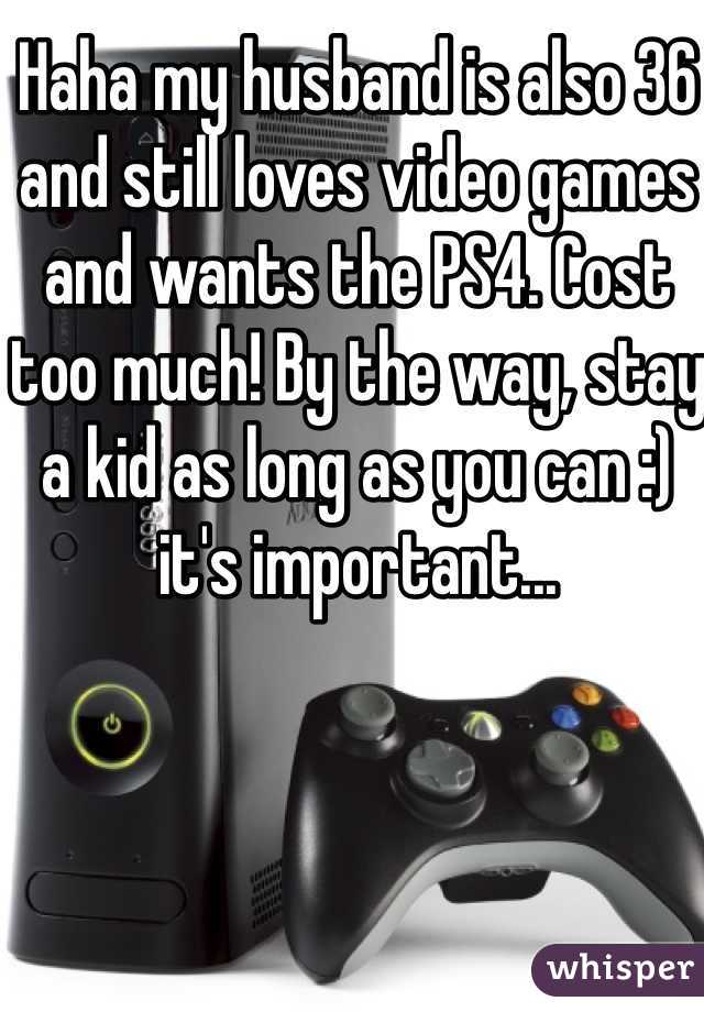 Haha my husband is also 36 and still loves video games and wants the PS4. Cost too much! By the way, stay a kid as long as you can :) it's important...