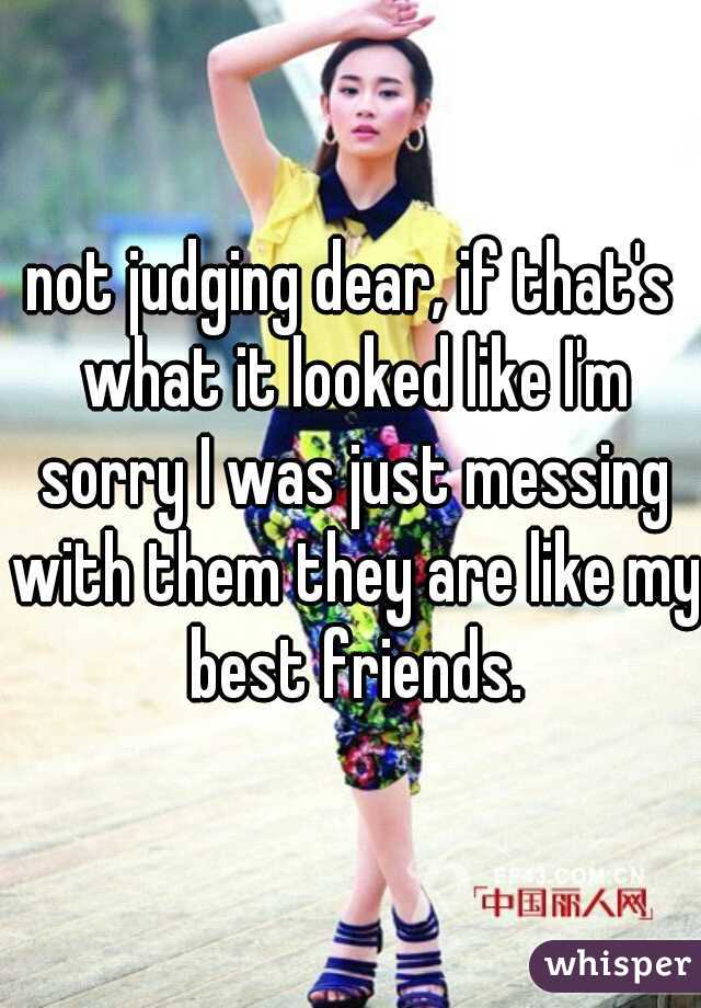 not judging dear, if that's what it looked like I'm sorry I was just messing with them they are like my best friends.