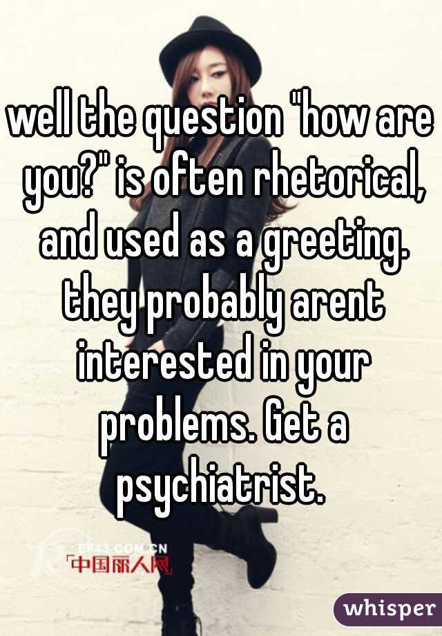 well the question "how are you?" is often rhetorical, and used as a greeting. they probably arent interested in your problems. Get a psychiatrist. 