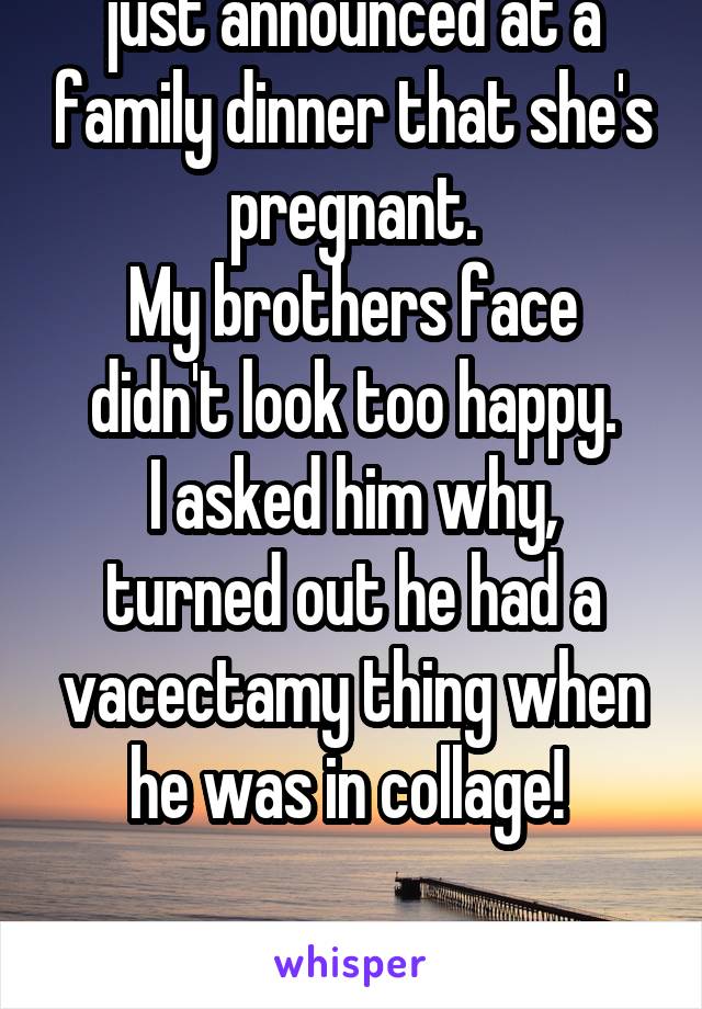 My brothers girlfriend just announced at a family dinner that she's pregnant.
My brothers face didn't look too happy.
I asked him why, turned out he had a vacectamy thing when he was in collage! 

CHEATING BITCH!!! 
