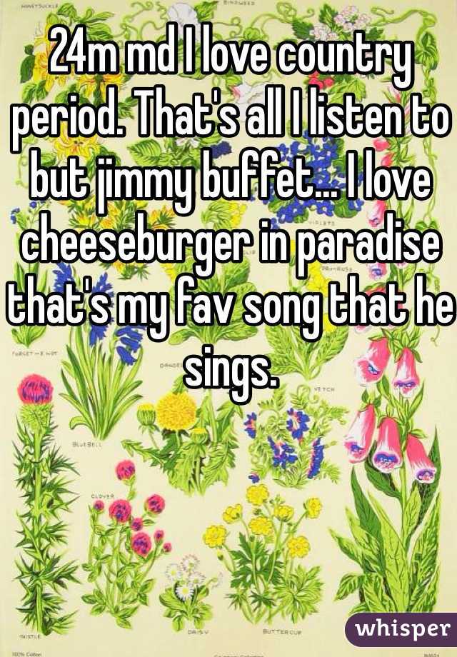 24m md I love country period. That's all I listen to but jimmy buffet... I love cheeseburger in paradise that's my fav song that he sings. 