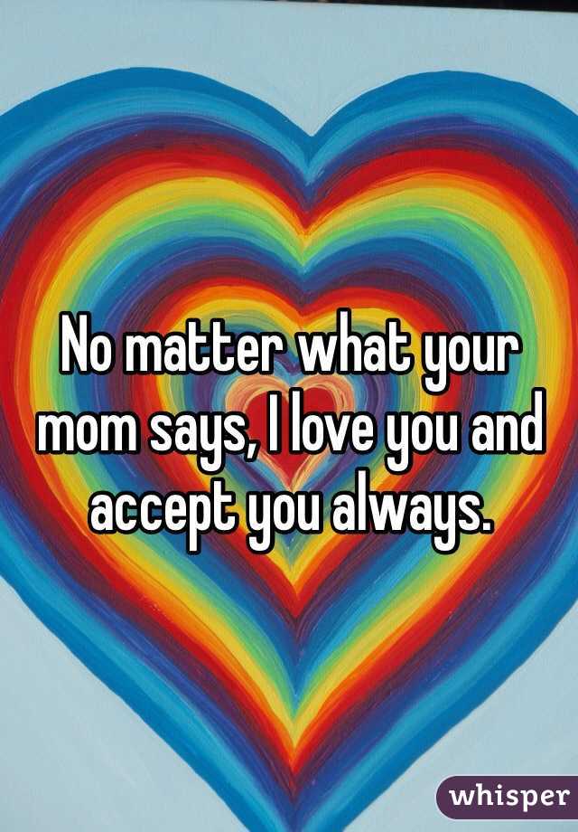 No matter what your mom says, I love you and accept you always.