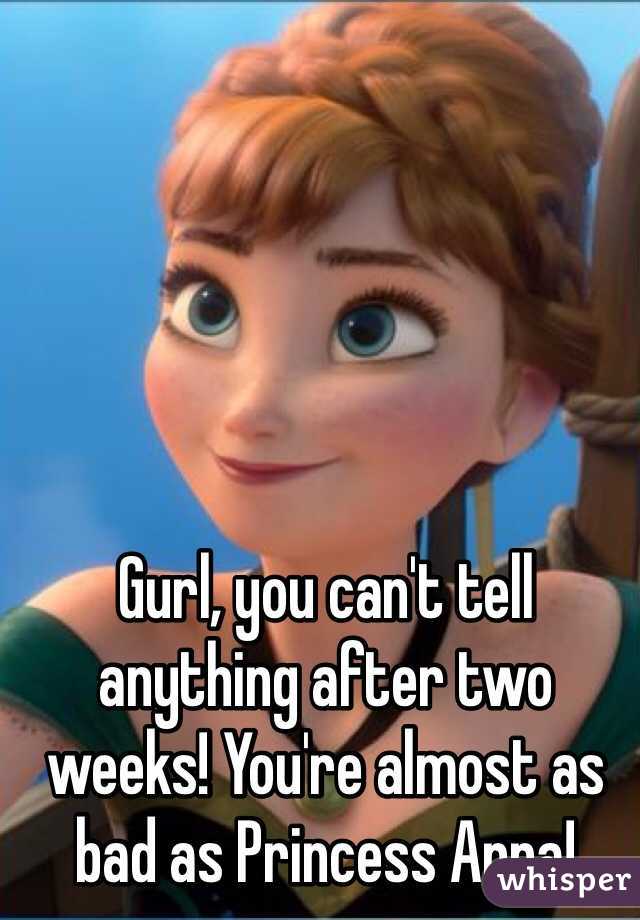 Gurl, you can't tell anything after two weeks! You're almost as bad as Princess Anna!