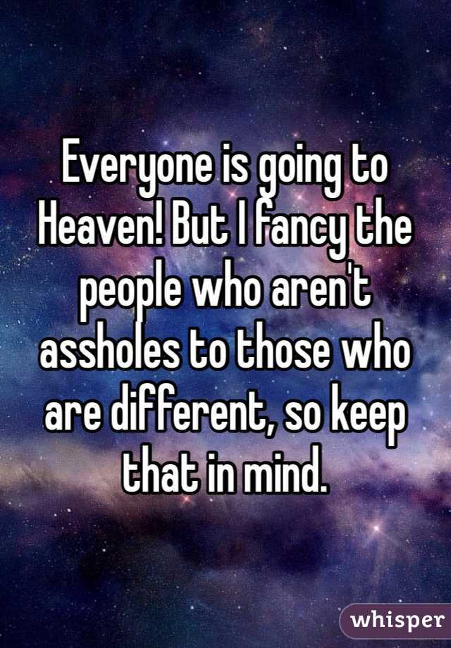 Everyone is going to Heaven! But I fancy the people who aren't assholes to those who are different, so keep that in mind.