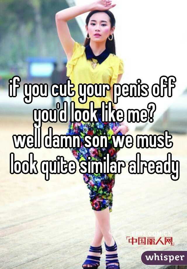 if you cut your penis off you'd look like me?

well damn son we must look quite similar already