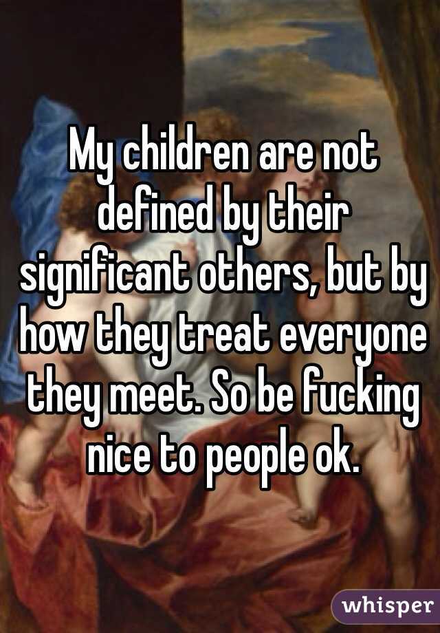 My children are not defined by their significant others, but by how they treat everyone they meet. So be fucking nice to people ok.