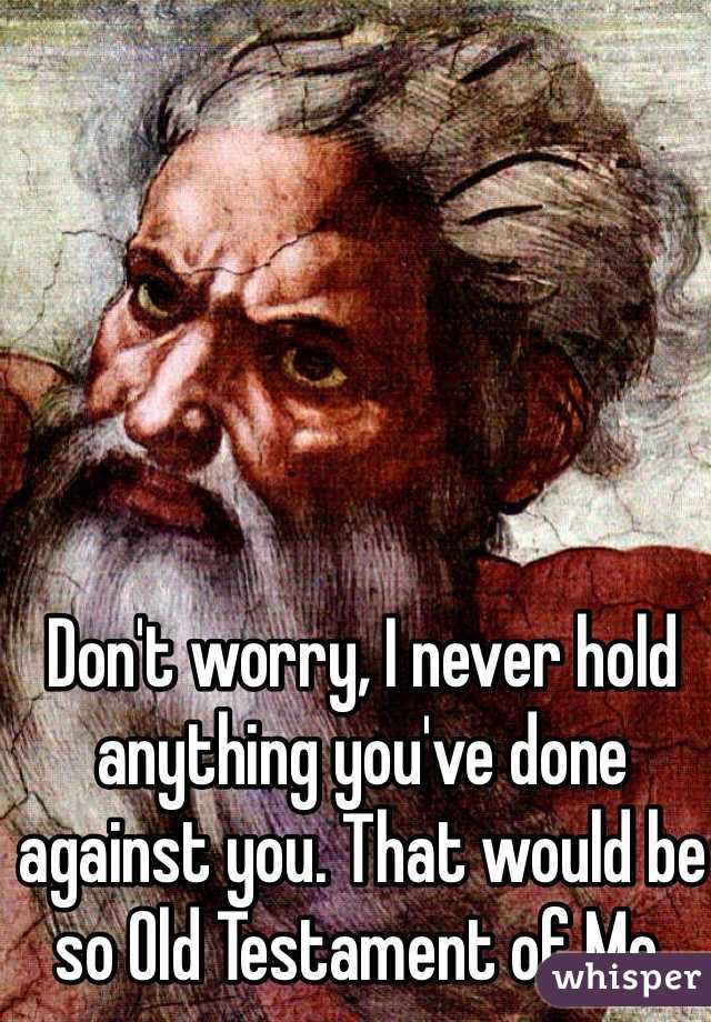 Don't worry, I never hold anything you've done against you. That would be so Old Testament of Me.