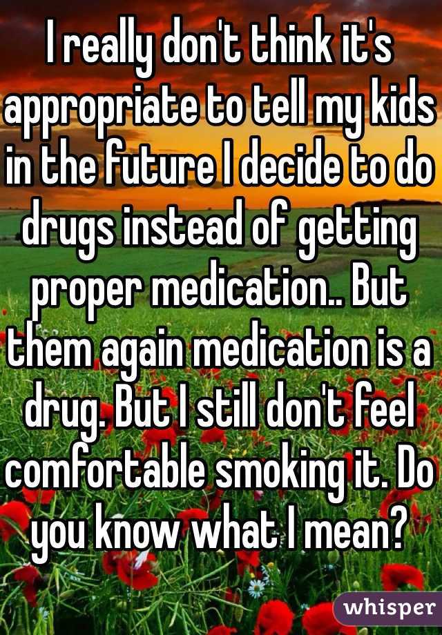 I really don't think it's appropriate to tell my kids in the future I decide to do drugs instead of getting proper medication.. But them again medication is a drug. But I still don't feel comfortable smoking it. Do you know what I mean?