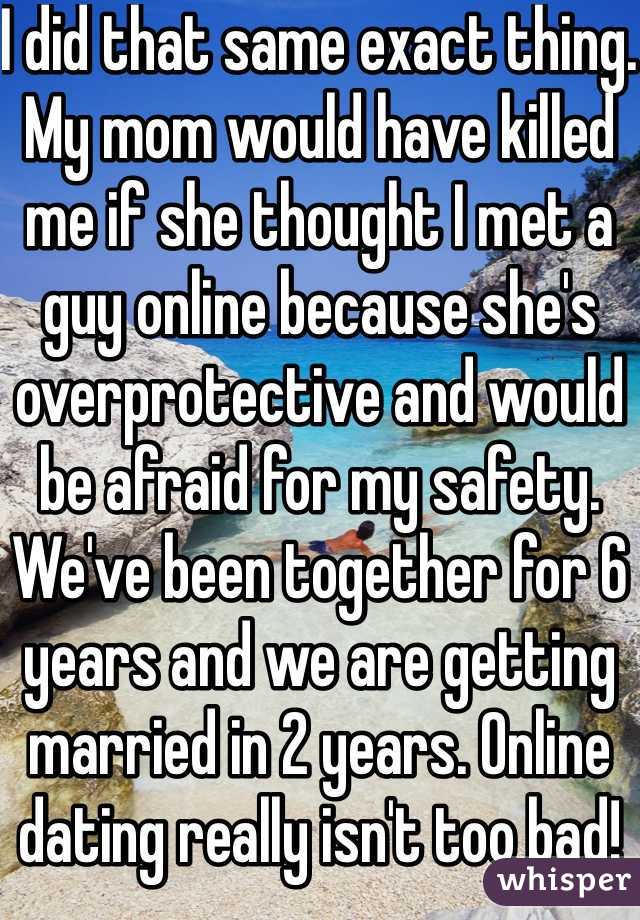 I did that same exact thing. My mom would have killed me if she thought I met a guy online because she's overprotective and would be afraid for my safety. We've been together for 6 years and we are getting married in 2 years. Online dating really isn't too bad!