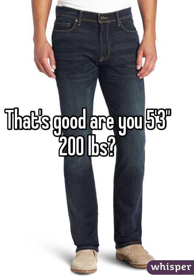 That's good are you 5'3" 200 lbs?