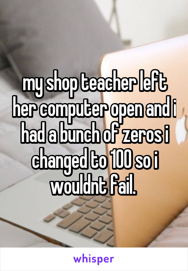 my shop teacher left her computer open and i had a bunch of zeros i changed to 100 so i wouldnt fail. 