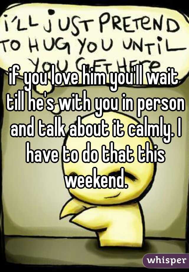 if you love him you'll wait till he's with you in person and talk about it calmly. I have to do that this weekend.