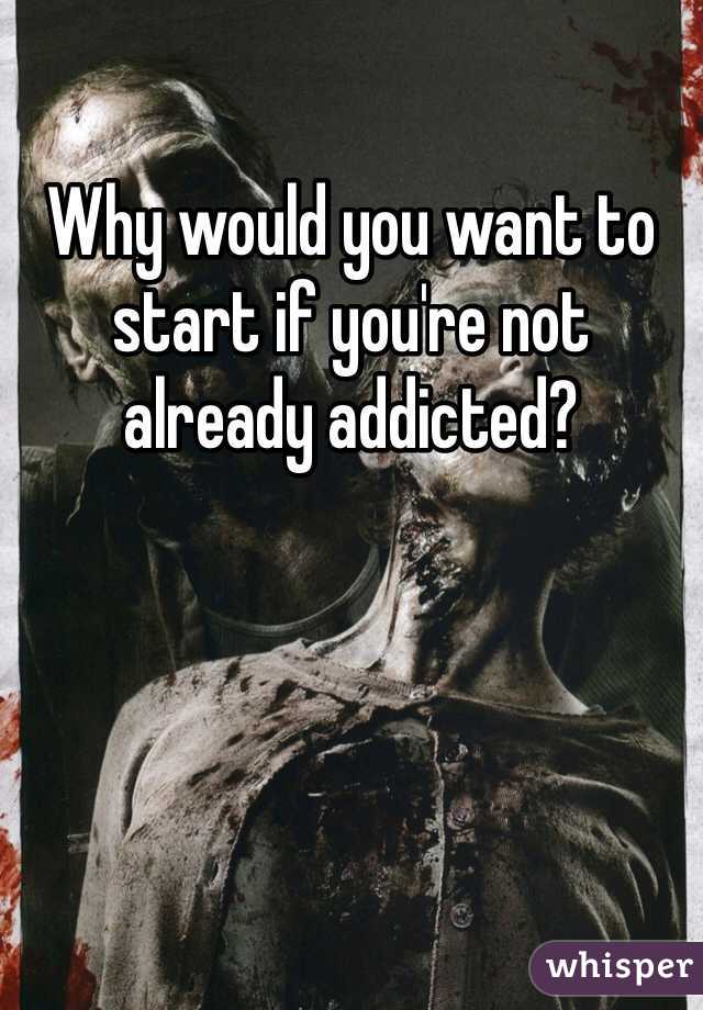 Why would you want to start if you're not already addicted?