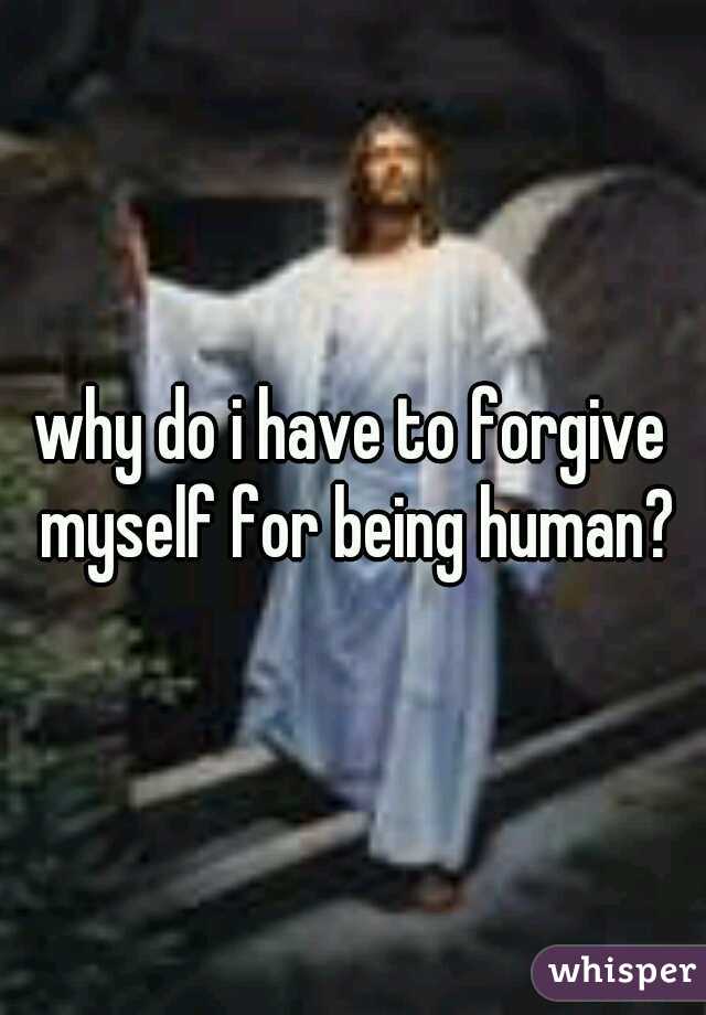 why do i have to forgive myself for being human?