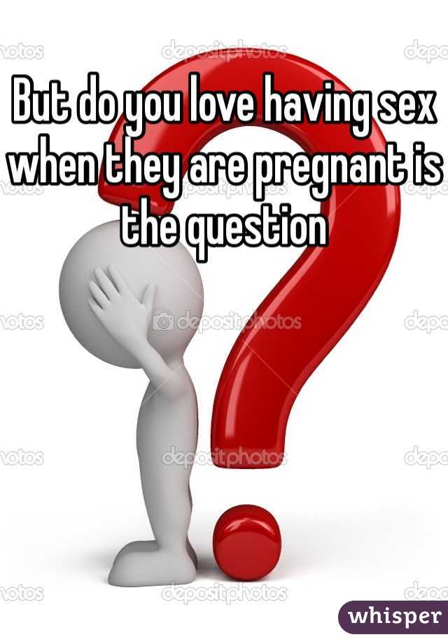 But do you love having sex when they are pregnant is the question 