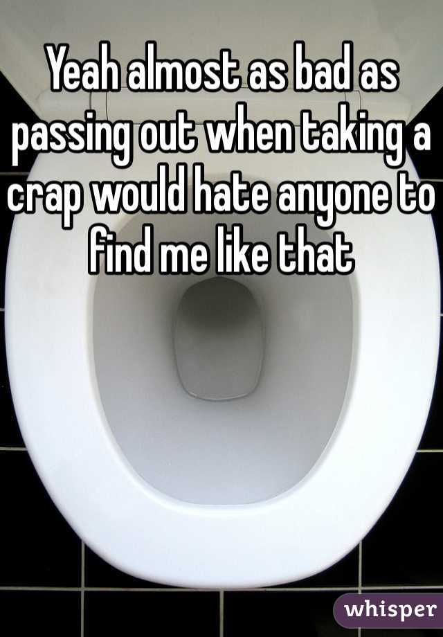 Yeah almost as bad as passing out when taking a crap would hate anyone to find me like that 