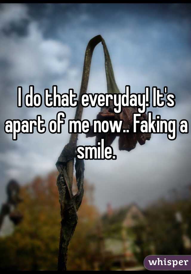 I do that everyday! It's apart of me now.. Faking a smile. 