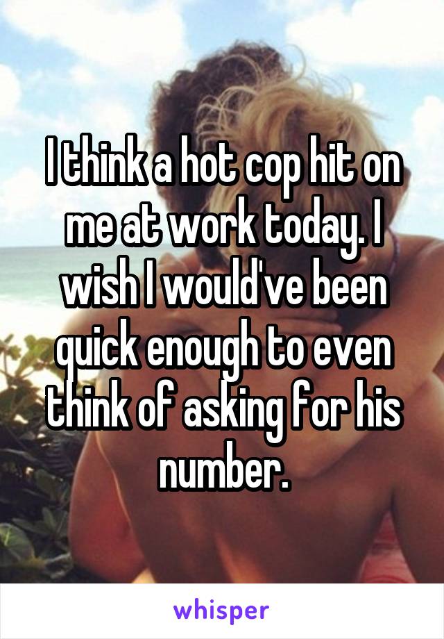 I think a hot cop hit on me at work today. I wish I would've been quick enough to even think of asking for his number.