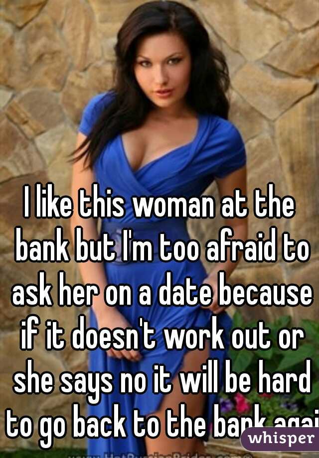I like this woman at the bank but I'm too afraid to ask her on a date because if it doesn't work out or she says no it will be hard to go back to the bank again