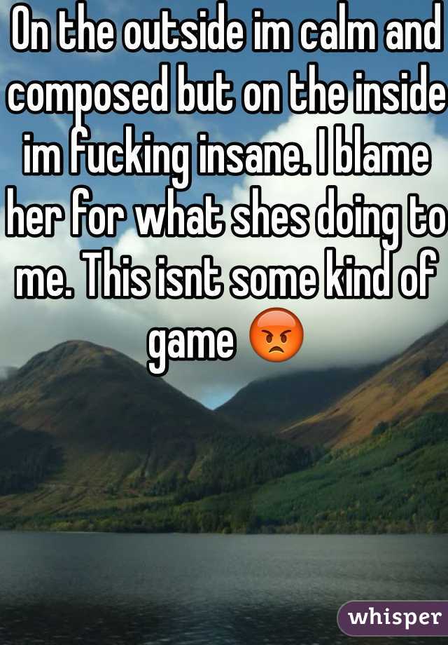 On the outside im calm and composed but on the inside im fucking insane. I blame her for what shes doing to me. This isnt some kind of game 😡