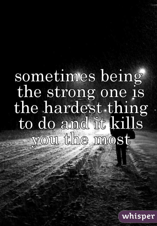 sometimes being the strong one is the hardest thing to do and it kills you the most